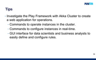 Tips
• Investigate the Play Framework with Akka Cluster to create
a web application for operations.
• Commands to operate instances in the cluster.
• Commands to configure instances in real-time.
• GUI interface for data scientists and business analysts to
easily define and configure rules.
39
 