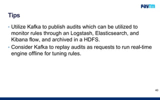 Tips
• Utilize Kafka to publish audits which can be utilized to
monitor rules through an Logstash, Elasticsearch, and
Kibana flow, and archived in a HDFS.
• Consider Kafka to replay audits as requests to run real-time
engine offline for tuning rules.
40
 