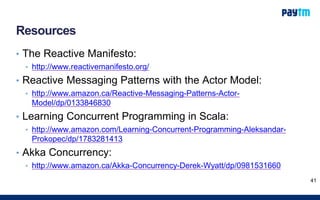 Resources
• The Reactive Manifesto:
• http://www.reactivemanifesto.org/
• Reactive Messaging Patterns with the Actor Model:
• http://www.amazon.ca/Reactive-Messaging-Patterns-Actor-
Model/dp/0133846830
• Learning Concurrent Programming in Scala:
• http://www.amazon.com/Learning-Concurrent-Programming-Aleksandar-
Prokopec/dp/1783281413
• Akka Concurrency:
• http://www.amazon.ca/Akka-Concurrency-Derek-Wyatt/dp/0981531660
41
 