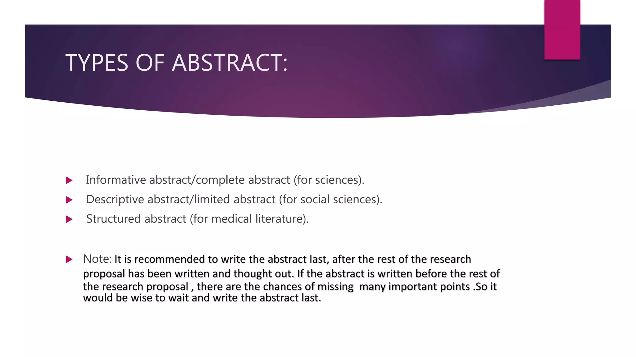 TYPES OF ABSTRACT:
 Informative abstract/complete abstract (for sciences).
 Descriptive abstract/limited abstract (for social sciences).
 Structured abstract (for medical literature).
 Note: It is recommended to write the abstract last, after the rest of the research
proposal has been written and thought out. If the abstract is written before the rest of
the research proposal , there are the chances of missing many important points .So it
would be wise to wait and write the abstract last.
 