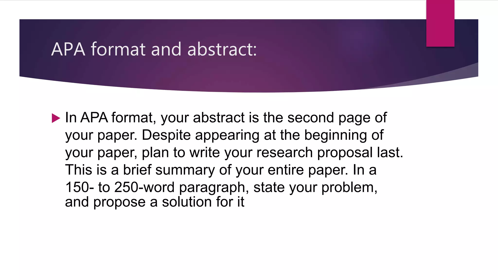 APA format and abstract:
 In APA format, your abstract is the second page of
your paper. Despite appearing at the beginning of
your paper, plan to write your research proposal last.
This is a brief summary of your entire paper. In a
150- to 250-word paragraph, state your problem,
and propose a solution for it
 