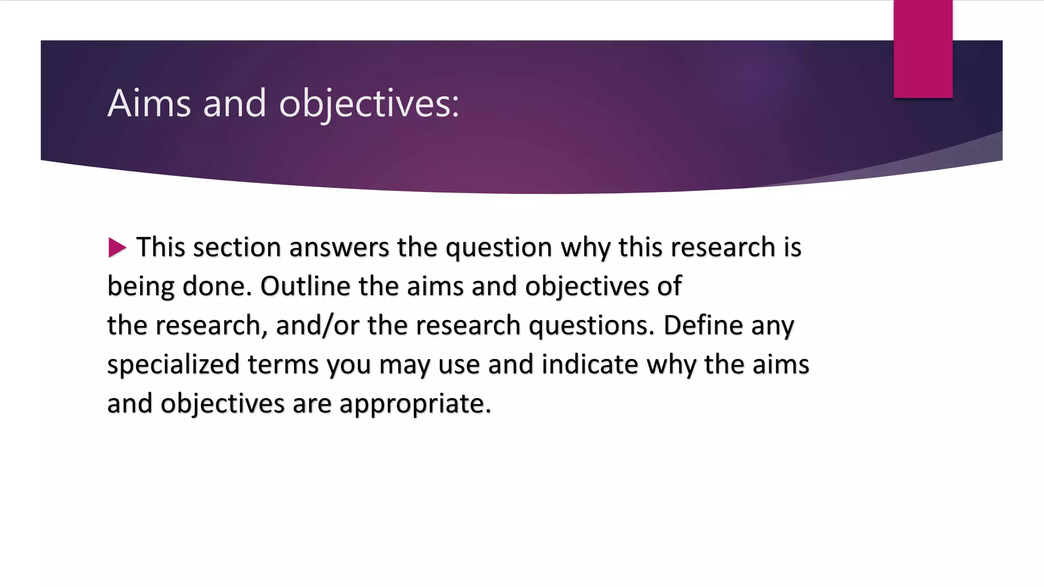 Aims and objectives:
 This section answers the question why this research is
being done. Outline the aims and objectives of
the research, and/or the research questions. Define any
specialized terms you may use and indicate why the aims
and objectives are appropriate.
 
