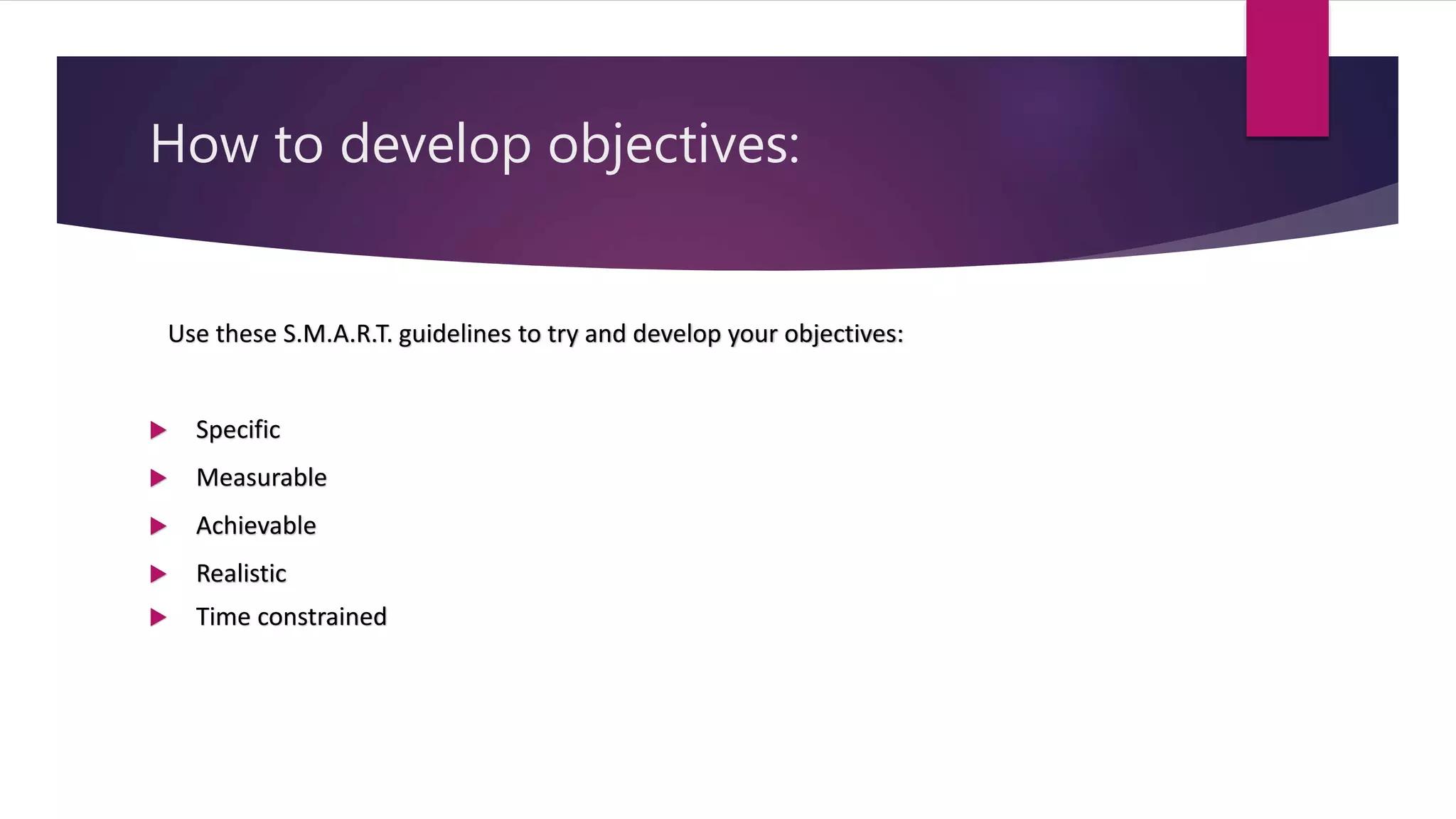 How to develop objectives:
Use these S.M.A.R.T. guidelines to try and develop your objectives:
 Specific
 Measurable
 Achievable
 Realistic
 Time constrained
 