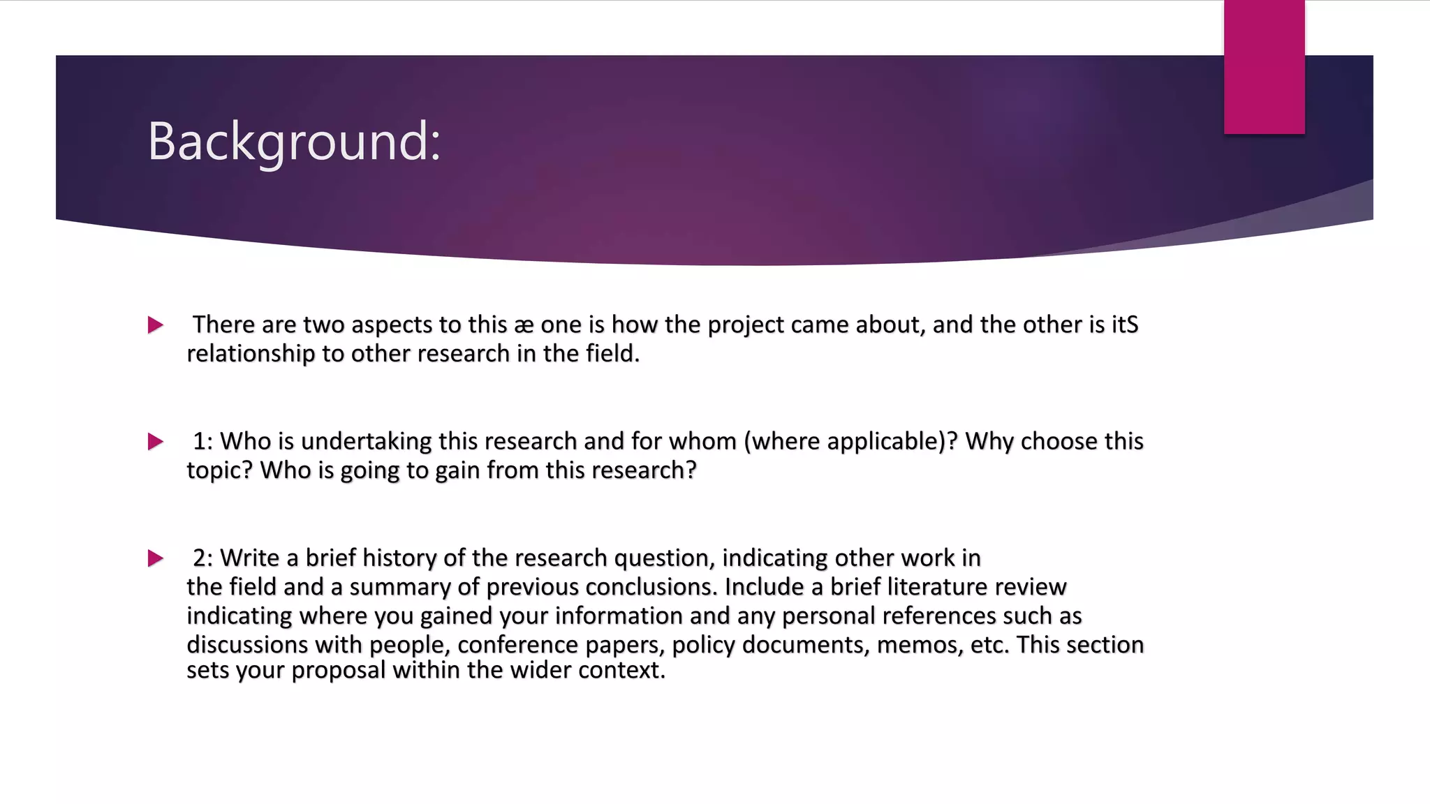 Background:
 There are two aspects to this æ one is how the project came about, and the other is itS
relationship to other research in the field.
 1: Who is undertaking this research and for whom (where applicable)? Why choose this
topic? Who is going to gain from this research?
 2: Write a brief history of the research question, indicating other work in
the field and a summary of previous conclusions. Include a brief literature review
indicating where you gained your information and any personal references such as
discussions with people, conference papers, policy documents, memos, etc. This section
sets your proposal within the wider context.
 