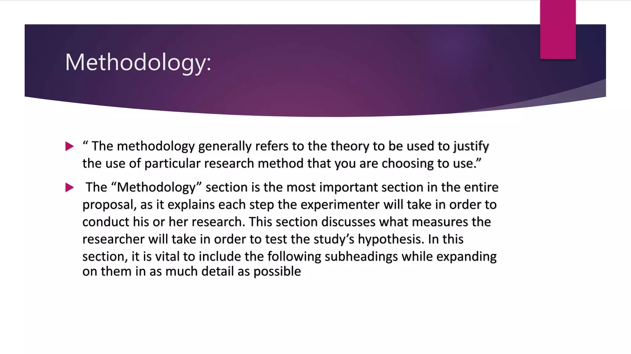 Methodology:
 “ The methodology generally refers to the theory to be used to justify
the use of particular research method that you are choosing to use.”
 The “Methodology” section is the most important section in the entire
proposal, as it explains each step the experimenter will take in order to
conduct his or her research. This section discusses what measures the
researcher will take in order to test the study’s hypothesis. In this
section, it is vital to include the following subheadings while expanding
on them in as much detail as possible
 