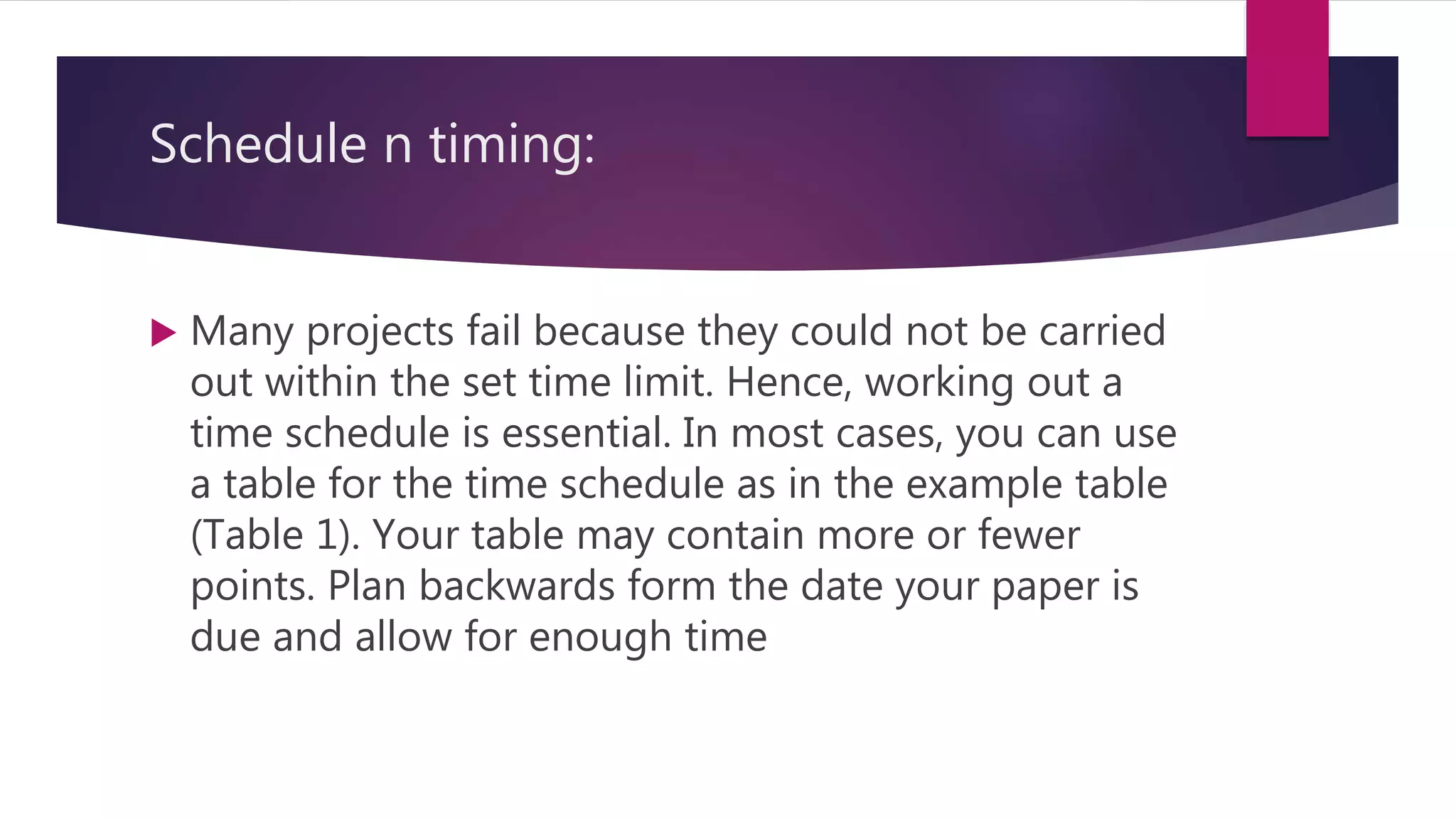 Schedule n timing:
 Many projects fail because they could not be carried
out within the set time limit. Hence, working out a
time schedule is essential. In most cases, you can use
a table for the time schedule as in the example table
(Table 1). Your table may contain more or fewer
points. Plan backwards form the date your paper is
due and allow for enough time
 