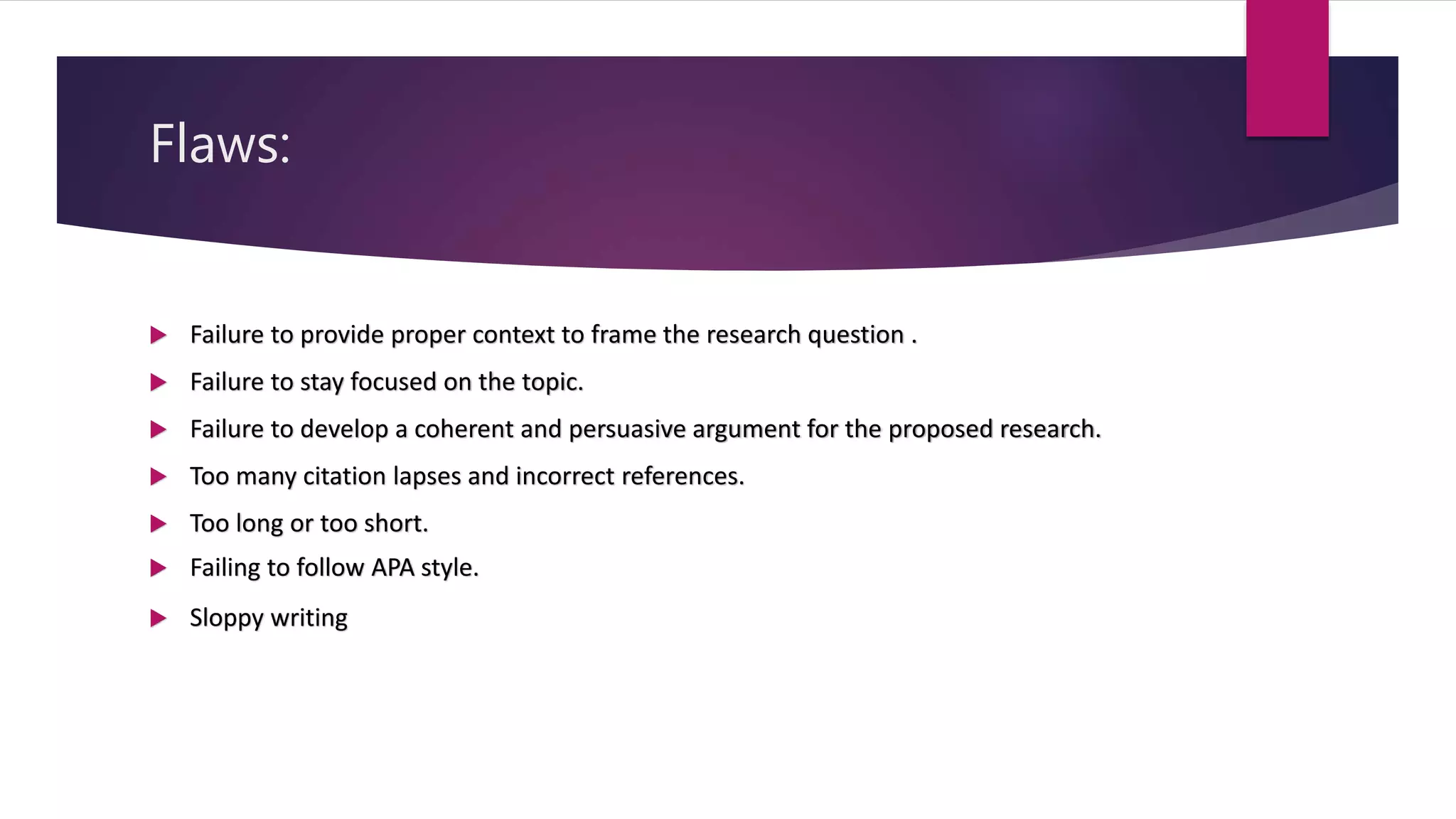 Flaws:
 Failure to provide proper context to frame the research question .
 Failure to stay focused on the topic.
 Failure to develop a coherent and persuasive argument for the proposed research.
 Too many citation lapses and incorrect references.
 Too long or too short.
 Failing to follow APA style.
 Sloppy writing
 