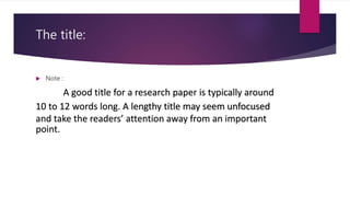 The title:
 Note :
A good title for a research paper is typically around
10 to 12 words long. A lengthy title may seem unfocused
and take the readers’ attention away from an important
point.
 