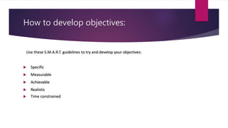 How to develop objectives:
Use these S.M.A.R.T. guidelines to try and develop your objectives:
 Specific
 Measurable
 Achievable
 Realistic
 Time constrained
 