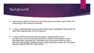 Background:
 There are two aspects to this æ one is how the project came about, and the other is itS
relationship to other research in the field.
 1: Who is undertaking this research and for whom (where applicable)? Why choose this
topic? Who is going to gain from this research?
 2: Write a brief history of the research question, indicating other work in
the field and a summary of previous conclusions. Include a brief literature review
indicating where you gained your information and any personal references such as
discussions with people, conference papers, policy documents, memos, etc. This section
sets your proposal within the wider context.
 