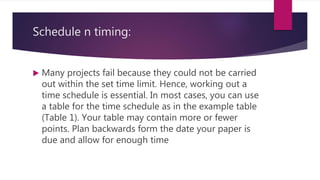 Schedule n timing:
 Many projects fail because they could not be carried
out within the set time limit. Hence, working out a
time schedule is essential. In most cases, you can use
a table for the time schedule as in the example table
(Table 1). Your table may contain more or fewer
points. Plan backwards form the date your paper is
due and allow for enough time
 