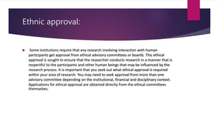 Ethnic approval:
 Some institutions require that any research involving interaction with human
participants get approval from ethical advisory committees or boards. This ethical
approval is sought to ensure that the researcher conducts research in a manner that is
respectful to the participants and other human beings that may be influenced by the
research process. It is important that you seek out what ethical approval is required
within your area of research. You may need to seek approval from more than one
advisory committee depending on the institutional, financial and disciplinary context.
Applications for ethical approval are obtained directly from the ethical committees
themselves.
 
