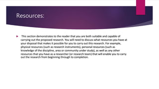 Resources:
 This section demonstrates to the reader that you are both suitable and capable of
carrying out the proposed research. You will need to discuss what resources you have at
your disposal that makes it possible for you to carry out this research. For example,
physical resources (such as research instruments), personal resources (such as
knowledge of the discipline, area or community under study), as well as any other
resources that you have as a researcher (or research team) that will enable you to carry
out the research from beginning through to completion.
 