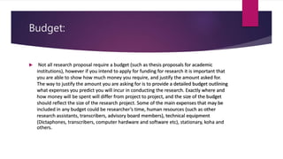 Budget:
 Not all research proposal require a budget (such as thesis proposals for academic
institutions), however if you intend to apply for funding for research it is important that
you are able to show how much money you require, and justify the amount asked for.
The way to justify the amount you are asking for is to provide a detailed budget outlining
what expenses you predict you will incur in conducting the research. Exactly where and
how money will be spent will differ from project to project, and the size of the budget
should reflect the size of the research project. Some of the main expenses that may be
included in any budget could be researcher’s time, human resources (such as other
research assistants, transcribers, advisory board members), technical equipment
(Dictaphones, transcribers, computer hardware and software etc), stationary, koha and
others.
 
