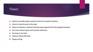 Flaws:
 Failure to provide proper context to frame the research question .
 Failure to stay focused on the topic.
 Failure to develop a coherent and persuasive argument for the proposed research.
 Too many citation lapses and incorrect references.
 Too long or too short.
 Failing to follow APA style.
 Sloppy writing
 