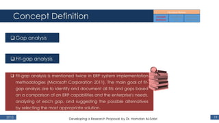 Concept Definition
2015 19
Gap analysis
Fit-gap analysis
 Fit-gap analysis is mentioned twice in ERP system implementation
methodologies (Microsoft Corporation 2011). The main goal of fit-
gap analysis are to identify and document all fits and gaps based
on a comparison of an ERP capabilities and the enterprise's needs,
analyzing of each gap, and suggesting the possible alternatives
by selecting the most appropriate solution.
Developing a Research Proposal, by Dr. Hamdan Al-Sabri
 