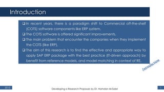 Introduction
2015 1
 In recent years, there is a paradigm shift to Commercial off-the-shelf
(COTS) software components like ERP system,
 The COTS software is offered significant improvements,
 The main problem that encounter the companies when they implement
the COTS (like ERP),
 The aim of this research is to find the effective and appropriate way to
apply SAP ERP package with the best practice (IT-driven approach) by
benefit from reference models, and model matching in context of RE.
Developing a Research Proposal, by Dr. Hamdan Al-Sabri
 
