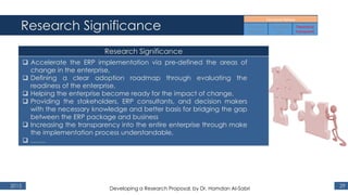 Research Significance
2015 29
Research Significance
 Accelerate the ERP implementation via pre-defined the areas of
change in the enterprise,
 Defining a clear adoption roadmap through evaluating the
readiness of the enterprise,
 Helping the enterprise become ready for the impact of change,
 Providing the stakeholders, ERP consultants, and decision makers
with the necessary knowledge and better basis for bridging the gap
between the ERP package and business
 Increasing the transparency into the entire enterprise through make
the implementation process understandable,
 …….
Developing a Research Proposal, by Dr. Hamdan Al-Sabri
 