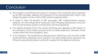 Conclusion
2015 36
 The problem of identifying the areas of changes in the enterprise when adopted
on an ERP package, aligning the enterprise to the standardized ERP system, and
bridge the gaps is at the heart of ERP systems implementation,
 In order to take full benefits of ERP packages, ERP implementation requires
adoption on technology-driven approach and changing organization's structure
that include business process re-evaluation and re-engineering,
 The existing literature shows the model matching and aligning an ERP system to
the enterprise which means process-driven or hybrid approach. However, those
studies suffer from some problems, and
 In this research, the Model-Driven Requirements Matching in the Context of ERP
Implementation proposed which based on the technology-driven approach for
fitting the gap and provides a systematic support for the alignment process,
Developing a Research Proposal, by Dr. Hamdan Al-Sabri
 