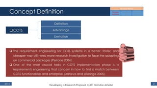 Concept Definition
2015 2
COTS
Definition
Advantage
Limitation
 The requirement engineering for COTS systems in a better, faster, and
cheaper way still need more research investigation to face the adopting
on commercial packages (Perrone 2004),
 One of the most crucial tasks in COTS implementation phase is a
requirements engineering that concern in how to find a match between
COTS functionalities and enterprise (Daneva and Wieringa 2005).
Developing a Research Proposal, by Dr. Hamdan Al-Sabri
 