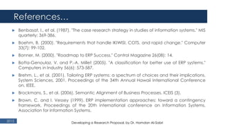 References…
2015
 Benbasat, I., et al. (1987). "The case research strategy in studies of information systems." MIS
quarterly: 369-386.
 Boehm, B. (2000). "Requirements that handle IKIWISI, COTS, and rapid change." Computer
33(7): 99-102.
 Bonner, M. (2000). "Roadmap to ERP Success." Control Magazine 26(08): 14.
 Botta-Genoulaz, V. and P.-A. Millet (2005). "A classification for better use of ERP systems."
Computers in Industry 56(6): 573-587.
 Brehm, L., et al. (2001). Tailoring ERP systems: a spectrum of choices and their implications.
System Sciences, 2001. Proceedings of the 34th Annual Hawaii International Conference
on, IEEE.
 Brockmans, S., et al. (2006). Semantic Alignment of Business Processes. ICEIS (3).
 Brown, C. and I. Vessey (1999). ERP implementation approaches: toward a contingency
framework. Proceedings of the 20th international conference on Information Systems,
Association for Information Systems.
Developing a Research Proposal, by Dr. Hamdan Al-Sabri
 