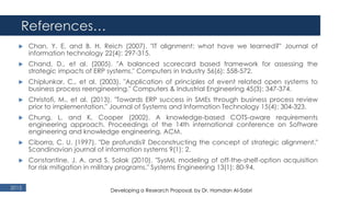 References…
2015
 Chan, Y. E. and B. H. Reich (2007). "IT alignment: what have we learned?" Journal of
information technology 22(4): 297-315.
 Chand, D., et al. (2005). "A balanced scorecard based framework for assessing the
strategic impacts of ERP systems." Computers in Industry 56(6): 558-572.
 Chiplunkar, C., et al. (2003). "Application of principles of event related open systems to
business process reengineering." Computers & Industrial Engineering 45(3): 347-374.
 Christofi, M., et al. (2013). "Towards ERP success in SMEs through business process review
prior to implementation." Journal of Systems and Information Technology 15(4): 304-323.
 Chung, L. and K. Cooper (2002). A knowledge-based COTS-aware requirements
engineering approach. Proceedings of the 14th international conference on Software
engineering and knowledge engineering, ACM.
 Ciborra, C. U. (1997). "De profundis? Deconstructing the concept of strategic alignment."
Scandinavian journal of information systems 9(1): 2.
 Constantine, J. A. and S. Solak (2010). "SysML modeling of off‐the‐shelf‐option acquisition
for risk mitigation in military programs." Systems Engineering 13(1): 80-94.
Developing a Research Proposal, by Dr. Hamdan Al-Sabri
 