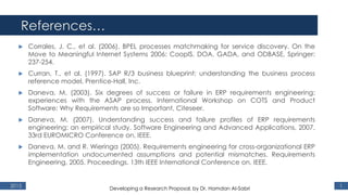 References…
2015 1
 Corrales, J. C., et al. (2006). BPEL processes matchmaking for service discovery. On the
Move to Meaningful Internet Systems 2006: CoopIS, DOA, GADA, and ODBASE, Springer:
237-254.
 Curran, T., et al. (1997). SAP R/3 business blueprint: understanding the business process
reference model, Prentice-Hall, Inc.
 Daneva, M. (2003). Six degrees of success or failure in ERP requirements engineering:
experiences with the ASAP process. International Workshop on COTS and Product
Software: Why Requirements are so Important, Citeseer.
 Daneva, M. (2007). Understanding success and failure profiles of ERP requirements
engineering: an empirical study. Software Engineering and Advanced Applications, 2007.
33rd EUROMICRO Conference on, IEEE.
 Daneva, M. and R. Wieringa (2005). Requirements engineering for cross-organizational ERP
implementation undocumented assumptions and potential mismatches. Requirements
Engineering, 2005. Proceedings. 13th IEEE International Conference on, IEEE.
Developing a Research Proposal, by Dr. Hamdan Al-Sabri
 