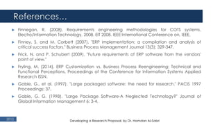 References…
2015
 Finnegan, R. (2008). Requirements engineering methodologies for COTS systems.
Electro/Information Technology, 2008. EIT 2008. IEEE International Conference on, IEEE.
 Finney, S. and M. Corbett (2007). "ERP implementation: a compilation and analysis of
critical success factors." Business Process Management Journal 13(3): 329-347.
 Frick, N. and P. Schubert (2009). "Future requirements of ERP software from the vendors'
point of view."
 Fryling, M. (2014). ERP Customization vs. Business Process Reengineering: Technical and
Functional Perceptions. Proceedings of the Conference for Information Systems Applied
Research ISSN.
 Gable, G., et al. (1997). "Large packaged software: the need for research." PACIS 1997
Proceedings: 37.
 Gable, G. G. (1998). "Large Package Software-A Neglected Technology?" Journal of
Global Information Management 6: 3-4.
Developing a Research Proposal, by Dr. Hamdan Al-Sabri
 