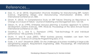 References…
2015
 Gao, C., et al. (2010). Organization Structure Modeling for Manufacturing ERP. System
Science, Engineering Design and Manufacturing Informatization (ICSEM), 2010
International Conference on, IEEE.
 Ghosh, R. (2012). "A Comprehensive Study on ERP Failures Stressing on Reluctance to
Change as a Cause of Failure." Journal of Marketing and Management 3(1): 123-134.
 Gibson, N., et al. (1999). Enterprise resource planning: a business approach to systems
development. Systems Sciences, 1999. HICSS-32. Proceedings of the 32nd Annual Hawaii
International Conference on, IEEE.
 Goodhue, D. L. and R. L. Thompson (1995). "Task-technology fit and individual
performance." MIS quarterly: 213-236.
 Gruhn, V. and R. Laue (2007). "What business process modelers can learn from
programmers." Science of Computer Programming 65(1): 4-13.
 Gulla, J. A. and T. Brasethvik (2000). On the challenges of business modeling in large-scale
reengineering projects. Requirements Engineering, 2000. Proceedings. 4th International
Conference on, IEEE.
Developing a Research Proposal, by Dr. Hamdan Al-Sabri
 