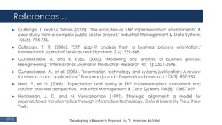 References…
2015
 Gulledge, T. and G. Simon (2005). "The evolution of SAP implementation environments: A
case study from a complex public sector project." Industrial Management & Data Systems
105(6): 714-736.
 Gulledge, T. R. (2006). "ERP gap-fit analysis from a business process orientation."
International Journal of Services and Standards 2(4): 339-348.
 Gunasekaran, A. and B. Kobu (2002). "Modelling and analysis of business process
reengineering." International Journal of Production Research 40(11): 2521-2546.
 Gunasekaran, A., et al. (2006). "Information technology and systems justification: A review
for research and applications." European journal of operational research 173(3): 957-983.
 Helo, P., et al. (2008). "Expectation and reality in ERP implementation: consultant and
solution provider perspective." Industrial Management & Data Systems 108(8): 1045-1059.
 Henderson, J. C. and N. Venkatraman (1992). Strategic alignment: a model for
organizational transformation through information technology, Oxford University Press, New
York.
Developing a Research Proposal, by Dr. Hamdan Al-Sabri
 