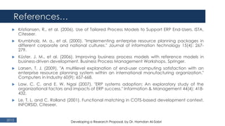 References…
2015
 Kristiansen, R., et al. (2006). Use of Tailored Process Models to Support ERP End-Users. ISTA,
Citeseer.
 Krumbholz, M. a., et al. (2000). "Implementing enterprise resource planning packages in
different corporate and national cultures." Journal of information technology 15(4): 267-
279.
 Küster, J. M., et al. (2006). Improving business process models with reference models in
business-driven development. Business Process Management Workshops, Springer.
 Larsen, T. J. (2009). "A multilevel explanation of end-user computing satisfaction with an
enterprise resource planning system within an international manufacturing organization."
Computers in Industry 60(9): 657-668.
 Law, C. C. and E. W. Ngai (2007). "ERP systems adoption: An exploratory study of the
organizational factors and impacts of ERP success." Information & Management 44(4): 418-
432.
 Le, T. L. and C. Rolland (2001). Functional matching in COTS-based development context.
INFORSID, Citeseer.
Developing a Research Proposal, by Dr. Hamdan Al-Sabri
 