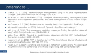 References…
2015
 Markus, M. L. (2004). "Technochange management: using IT to drive organizational
change." Journal of information technology 19(1): 4-20.
 McAdam, R. and A. Galloway (2005). "Enterprise resource planning and organisational
innovation: a management perspective." Industrial Management & Data Systems 105(3):
280-290.
 McCormack, K. P. (2007). Business process maturity: theory and application, BookSurge.
 Microsoft Corporation, m. (2011). "Microsoft Dynamics Sure Step methodology."
 Mili, H., et al. (2010). "Business process modeling languages: Sorting through the alphabet
soup." ACM Computing Surveys (CSUR) 43(1): 4.
 Millet, P.-A. (2013). "Toward a model-driven, alignment-oriented ERP methodology."
Computers in Industry 64(4): 402-411.
 Nazemi, E., et al. (2012). "ERP: a literature survey." The International Journal of Advanced
Manufacturing Technology 61(9-12): 999-1018.
 Nejati, S., et al. (2007). Matching and merging of statecharts specifications. Proceedings of
the 29th international conference on Software Engineering, IEEE Computer Society.
Developing a Research Proposal, by Dr. Hamdan Al-Sabri
 