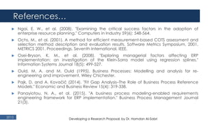 References…
2015
 Ngai, E. W., et al. (2008). "Examining the critical success factors in the adoption of
enterprise resource planning." Computers in Industry 59(6): 548-564.
 Ochs, M., et al. (2001). A method for efficient measurement-based COTS assessment and
selection method description and evaluation results. Software Metrics Symposium, 2001.
METRICS 2001. Proceedings. Seventh International, IEEE.
 Osei‐Bryson, K. M., et al. (2008). "Exploring managerial factors affecting ERP
implementation: an investigation of the Klein‐Sorra model using regression splines."
Information Systems Journal 18(5): 499-527.
 Ould, M. A. and M. Ould (1995). Business Processes: Modelling and analysis for re-
engineering and improvement, Wiley Chichester.
 Pajk, D. and A. Kovačič (2014). "Fit Gap Analysis–The Role of Business Process Reference
Models." Economic and Business Review 15(4): 319-338.
 Panayiotou, N. A., et al. (2015). "A business process modeling-enabled requirements
engineering framework for ERP implementation." Business Process Management Journal
21(3).
Developing a Research Proposal, by Dr. Hamdan Al-Sabri
 