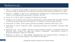 References…
2015
 Parr, A. N. and G. Shanks (2000). A taxonomy of ERP implementation approaches. System
Sciences, 2000. Proceedings of the 33rd Annual Hawaii International Conference on, IEEE.
 Perrone, V. (2004). A wish list for requirements engineering for COTS-based information
systems. COTS-Based Software Systems, Springer: 146-158.
 Porter, M. E. (1996). "What is strategy?" Published November.
 Powell, D., et al. (2013). "The concurrent application of lean production and ERP: Towards
an ERP-based lean implementation process." Computers in Industry 64(3): 324-335.
 Prieto-Díaz, R. (1993). "Status report: Software reusability." Software, IEEE 10(3): 61-66.
 Prieto-Diaz, R. and P. Freeman (1987). "Classifying software for reusability." Software, IEEE
4(1): 6-16.
 Quiescenti, M., et al. (2006). "Business process-oriented design of Enterprise Resource
Planning (ERP) systems for small and medium enterprises." International Journal of
Production Research 44(18-19): 3797-3811.
 Rebstock, M. and J. G. Selig (2000). "Development and implementation strategies for
international ERP software projects." ECIS 2000 Proceedings: 76.
Developing a Research Proposal, by Dr. Hamdan Al-Sabri
 