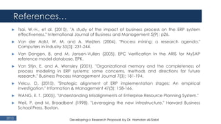 References…
2015
 Tsai, W.-H., et al. (2010). "A study of the impact of business process on the ERP system
effectiveness." International Journal of Business and Management 5(9): p26.
 Van der Aalst, W. M. and A. Weijters (2004). "Process mining: a research agenda."
Computers in Industry 53(3): 231-244.
 Van Dongen, B. and M. Jansen-Vullers (2005). EPC Verification in the ARIS for MySAP
reference model database. EPK.
 Van Stijn, E. and A. Wensley (2001). "Organizational memory and the completeness of
process modeling in ERP systems: some concerns, methods and directions for future
research." Business Process Management Journal 7(3): 181-194.
 Velcu, O. (2010). "Strategic alignment of ERP implementation stages: An empirical
investigation." Information & Management 47(3): 158-166.
 WANG, E. T. (2005). "Understanding Misalignments of Enterprise Resource Planning System."
 Weil, P. and M. Broadbent (1998). "Leveraging the new infrastructure." Harvard Business
School Press. Boston.
Developing a Research Proposal, by Dr. Hamdan Al-Sabri
 