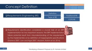 Concept Definition
2015 7
Requirements Engineering (RE)
 Requirements identification considered a crucial task of an ERP
implementation for two important reasons: the ERP implementation
failure potential result from misunderstanding of the requirements
by the implementers or by definition of inappropriate specifications
(Daneva 2007, Law and Ngai 2007, Alsulami, Rahim et al. 2014).
Definition
Type of RE
Traditional RE
COTS RE
Developing a Research Proposal, by Dr. Hamdan Al-Sabri
 