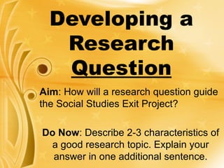 Developing a Research  Question Aim : How will a research question guide the Social Studies Exit Project? Do Now : Describe 2-3 characteristics of a good research topic. Explain your answer in one additional sentence. 