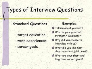 Types of Interview Questions Standard Questions - target education - work experiences - career goals Examples: Tell me about yourself? What is your greatest strength? Weakness? Why did you choose to interview with us? What did you like most about your last job? Least? What are your short and long term career goals? 