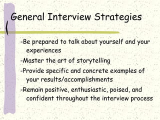 General Interview Strategies -Be prepared to talk about yourself and your experiences -Master the art of storytelling -Provide specific and concrete examples of your results/accomplishments -Remain positive, enthusiastic, poised, and confident throughout the interview process 