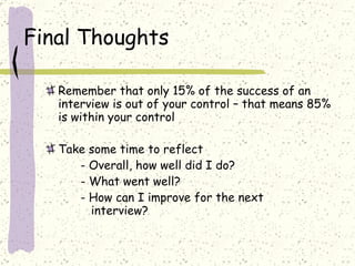 Final Thoughts Remember that only 15% of the success of an interview is out of your control – that means 85% is within your control Take some time to reflect - Overall, how well did I do? - What went well?  - How can I improve for the next      interview? 