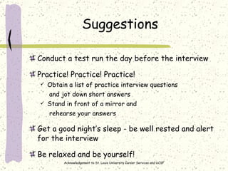 Suggestions Conduct a test run the day before the interview  Practice! Practice! Practice! Obtain a list of practice interview questions    and jot down short answers Stand in front of a mirror and    rehearse your answers Get a good night’s sleep - be well rested and alert for the interview Be relaxed and be yourself! Acknowledgement to St. Louis University Career Services and UCSF 