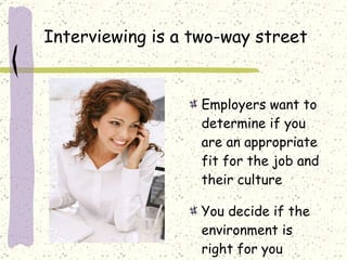 Interviewing is a two-way street Employers want to determine if you are an appropriate fit for the job and their culture You decide if the environment is right for you 