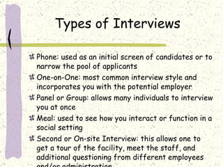 Types of Interviews Phone: used as an initial screen of candidates or to narrow the pool of applicants One-on-One: most common interview style and incorporates you with the potential employer Panel or Group: allows many individuals to interview you at once Meal: used to see how you interact or function in a social setting Second or On-site Interview: this allows one to get a tour of the facility, meet the staff, and additional questioning from different employees and/or administration 