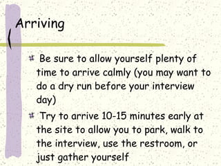 Arriving Be sure to allow yourself plenty of time to arrive calmly (you may want to do a dry run before your interview day) Try to arrive 10-15 minutes early at the site to allow you to park, walk to the interview, use the restroom, or just gather yourself  