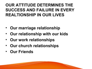 OUR ATTITUDE DETERMINES THE 
SUCCESS AND FAILURE IN EVERY 
REALTIONSHIP IN OUR LIVES 
• Our marriage relationship 
• Our relationship with our kids 
• Our work relationships 
• Our church relationships 
• Our Friends 
 