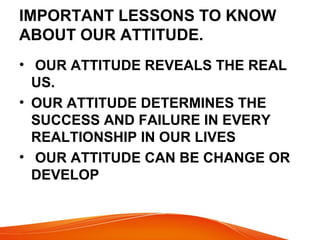 IMPORTANT LESSONS TO KNOW 
ABOUT OUR ATTITUDE. 
• OUR ATTITUDE REVEALS THE REAL 
US. 
• OUR ATTITUDE DETERMINES THE 
SUCCESS AND FAILURE IN EVERY 
REALTIONSHIP IN OUR LIVES 
• OUR ATTITUDE CAN BE CHANGE OR 
DEVELOP 
 