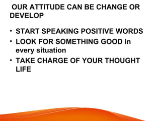 OUR ATTITUDE CAN BE CHANGE OR 
DEVELOP 
• START SPEAKING POSITIVE WORDS 
• LOOK FOR SOMETHING GOOD in 
every situation 
• TAKE CHARGE OF YOUR THOUGHT 
LIFE 
 