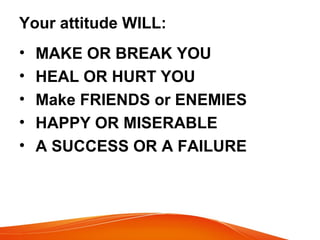 Your attitude WILL: 
• MAKE OR BREAK YOU 
• HEAL OR HURT YOU 
• Make FRIENDS or ENEMIES 
• HAPPY OR MISERABLE 
• A SUCCESS OR A FAILURE 
 