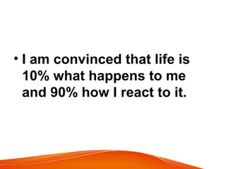 • I am convinced that life is 
10% what happens to me 
and 90% how I react to it. 
 