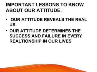 IMPORTANT LESSONS TO KNOW 
ABOUT OUR ATTITUDE. 
• OUR ATTITUDE REVEALS THE REAL 
US. 
• OUR ATTITUDE DETERMINES THE 
SUCCESS AND FAILURE IN EVERY 
REALTIONSHIP IN OUR LIVES 
 
